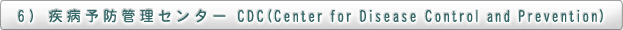 6)  疾病予防管理センター　CDC(Center for Disease Control and Prevention)